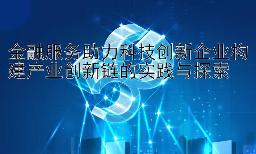 金融服务助力科技创新企业构建产业创新链的实践与探索