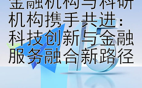 金融机构与科研机构携手共进：科技创新与金融服务融合新路径