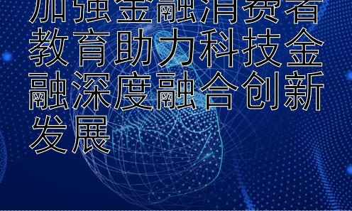 加强金融消费者教育助力科技金融深度融合创新发展