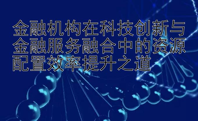 金融机构在科技创新与金融服务融合中的资源配置效率提升之道