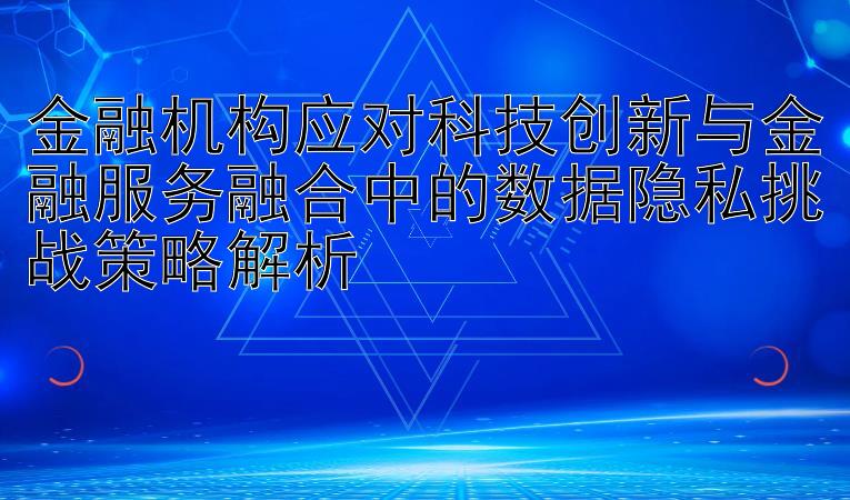 金融机构应对科技创新与金融服务融合中的数据隐私挑战策略解析