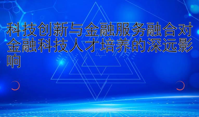 科技创新与金融服务融合对金融科技人才培养的深远影响