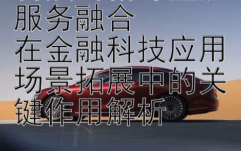 科技创新与金融服务融合  
在金融科技应用场景拓展中的关键作用解析