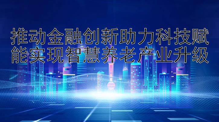 推动金融创新助力科技赋能实现智慧养老产业升级