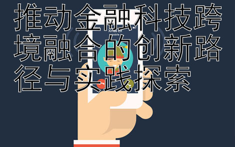 推动金融科技跨境融合的创新路径与实践探索